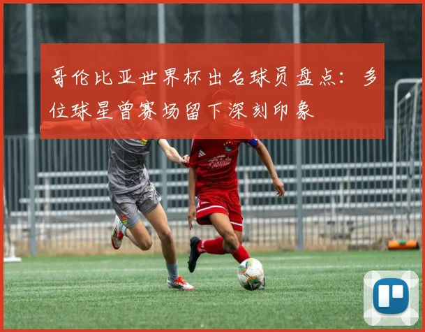 哥伦比亚世界杯出名球员盘点：多位球星曾赛场留下深刻印象