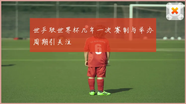 世乒联世界杯几年一次 赛制与举办周期引关注