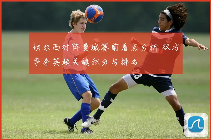 切尔西对阵曼城赛前看点分析 双方争夺英超关键积分与排名